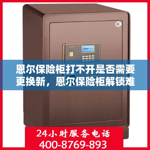 恩尔保险柜打不开是否需要更换新，恩尔保险柜解锁难题，是否需要考虑换新？