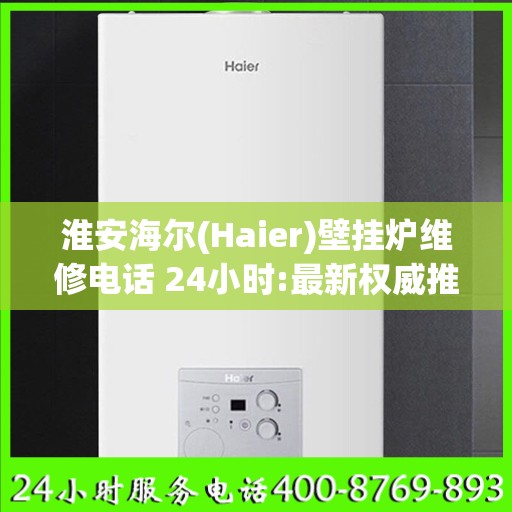 淮安海尔(Haier)壁挂炉维修电话 24小时:最新权威推荐