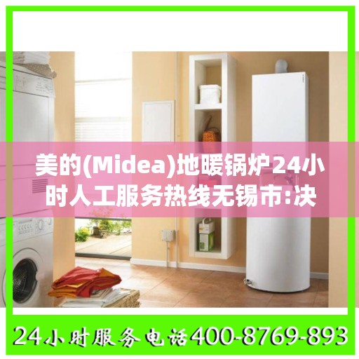 美的(Midea)地暖锅炉24小时人工服务热线无锡市:决策指南